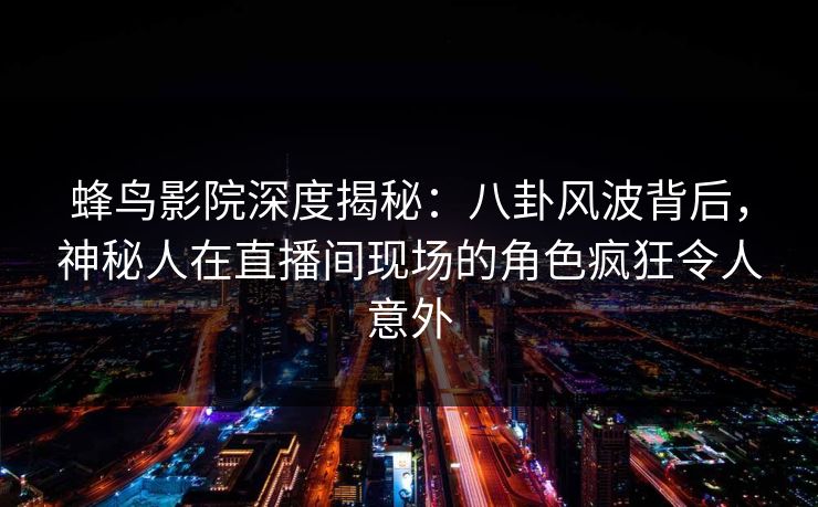 蜂鸟影院深度揭秘:八卦风波背后,神秘人在直播间现场的角色疯狂令人意外 蜂鸟影院深度揭秘:八卦风波背后,神秘人在直播间现场的角色疯狂令人意外