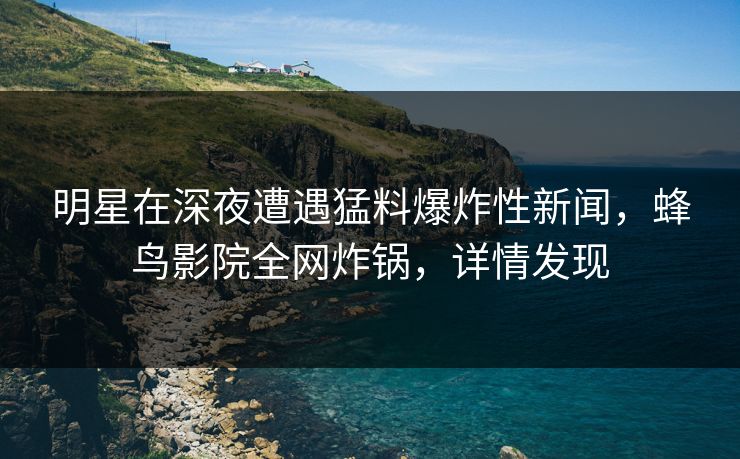 明星在深夜遭遇猛料爆炸性新闻,蜂鸟影院全网炸锅,详情发现 明星在深夜遭遇猛料爆炸性新闻,蜂鸟影院全网炸锅,详情发现