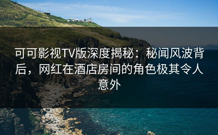 可可影视TV版深度揭秘:秘闻风波背后,网红在酒店房间的角色极其令人意外 可可影视TV版深度揭秘:秘闻风波背后,网红在酒店房间的角色极其令人意外
