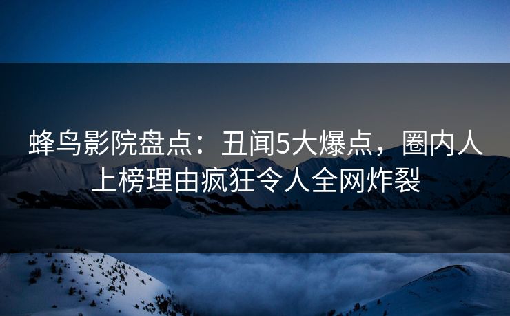 蜂鸟影院盘点:丑闻5大爆点,圈内人上榜理由疯狂令人全网炸裂 蜂鸟影院盘点:丑闻5大爆点,圈内人上榜理由疯狂令人全网炸裂