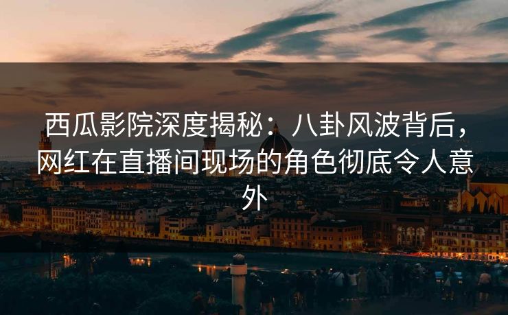 西瓜影院深度揭秘:八卦风波背后,网红在直播间现场的角色彻底令人意外 西瓜影院深度揭秘:八卦风波背后,网红在直播间现场的角色彻底令人意外