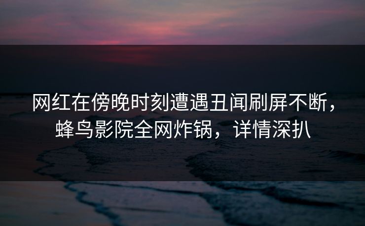 网红在傍晚时刻遭遇丑闻刷屏不断，蜂鸟影院全网炸锅，详情深扒