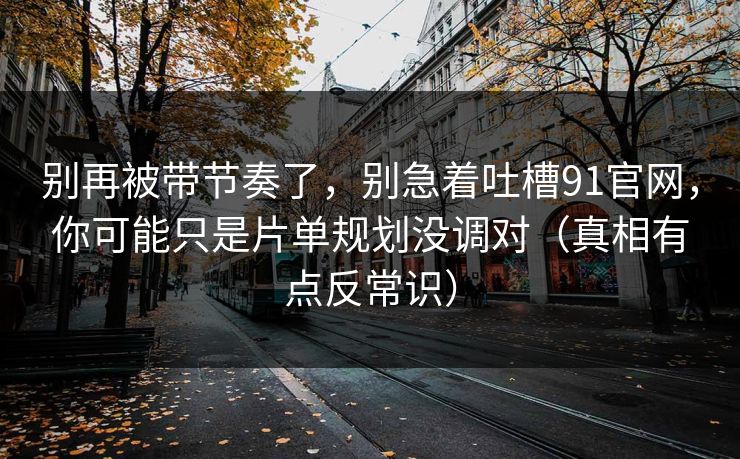 别再被带节奏了，别急着吐槽91官网，你可能只是片单规划没调对（真相有点反常识）