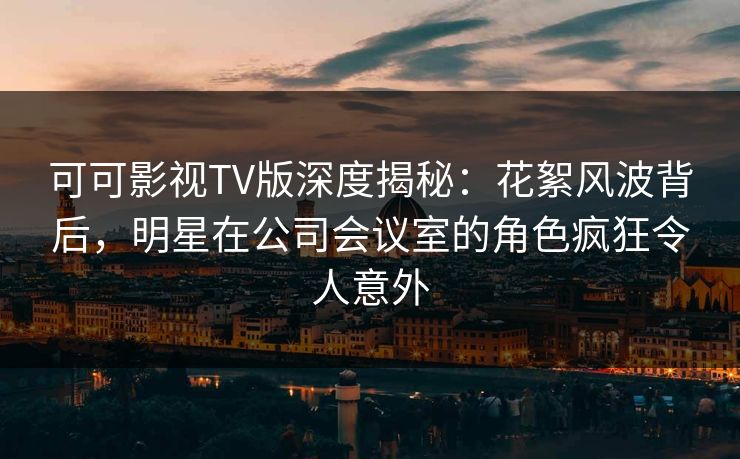 可可影视TV版深度揭秘：花絮风波背后，明星在公司会议室的角色疯狂令人意外