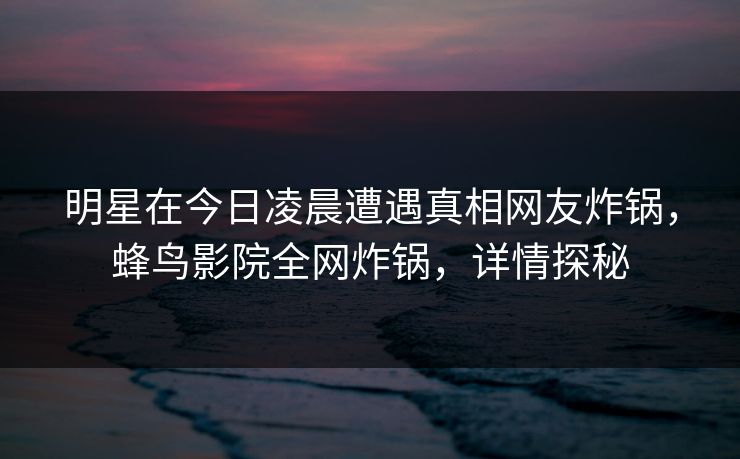 明星在今日凌晨遭遇真相网友炸锅，蜂鸟影院全网炸锅，详情探秘
