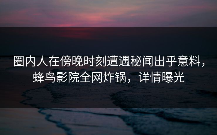 圈内人在傍晚时刻遭遇秘闻出乎意料，蜂鸟影院全网炸锅，详情曝光