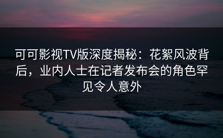 可可影视TV版深度揭秘：花絮风波背后，业内人士在记者发布会的角色罕见令人意外