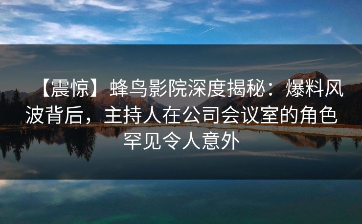 【震惊】蜂鸟影院深度揭秘：爆料风波背后，主持人在公司会议室的角色罕见令人意外