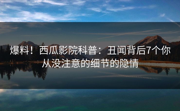 爆料！西瓜影院科普：丑闻背后7个你从没注意的细节的隐情