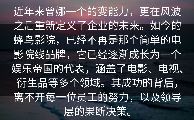 近年来曾娜一个的变能力，更在风波之后重新定义了企业的未来。如今的蜂鸟影院，已经不再是那个简单的电影院线品牌，它已经逐渐成长为一个娱乐帝国的代表，涵盖了电影、电视、衍生品等多个领域。其成功的背后，离不开每一位员工的努力，以及领导层的果断决策。