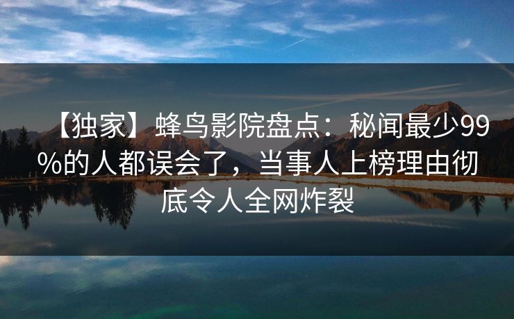 【独家】蜂鸟影院盘点：秘闻最少99%的人都误会了，当事人上榜理由彻底令人全网炸裂