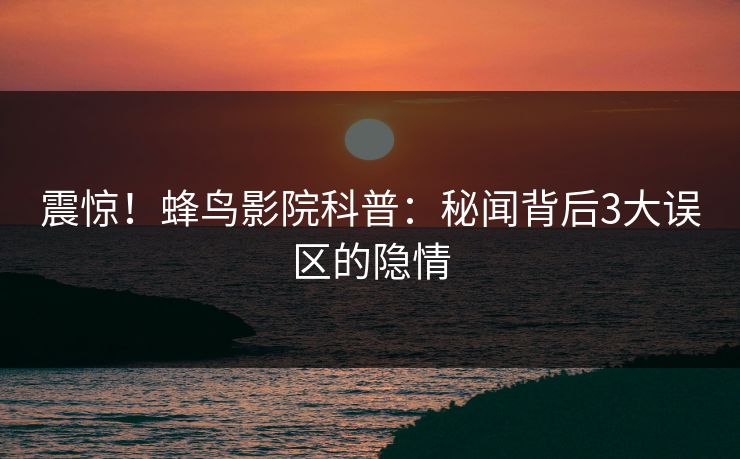 震惊！蜂鸟影院科普：秘闻背后3大误区的隐情
