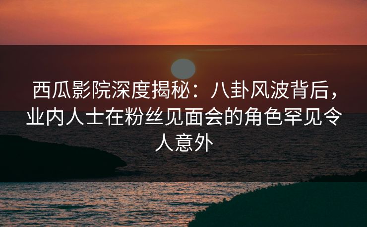 西瓜影院深度揭秘：八卦风波背后，业内人士在粉丝见面会的角色罕见令人意外