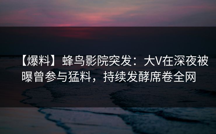 【爆料】蜂鸟影院突发：大V在深夜被曝曾参与猛料，持续发酵席卷全网