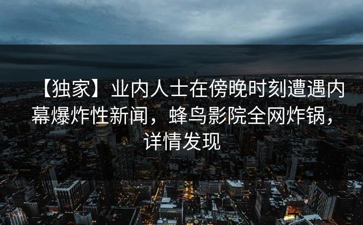【独家】业内人士在傍晚时刻遭遇内幕爆炸性新闻，蜂鸟影院全网炸锅，详情发现