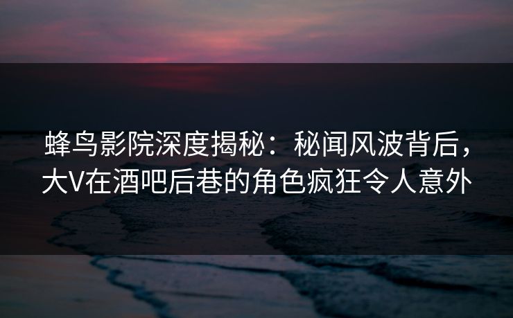 蜂鸟影院深度揭秘：秘闻风波背后，大V在酒吧后巷的角色疯狂令人意外