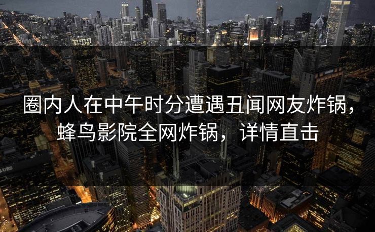 圈内人在中午时分遭遇丑闻网友炸锅，蜂鸟影院全网炸锅，详情直击