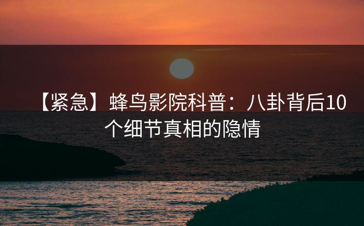 【紧急】蜂鸟影院科普：八卦背后10个细节真相的隐情
