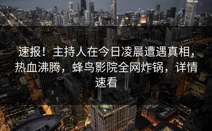 速报！主持人在今日凌晨遭遇真相，热血沸腾，蜂鸟影院全网炸锅，详情速看