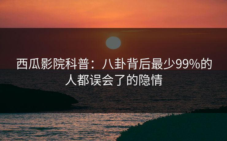 西瓜影院科普：八卦背后最少99%的人都误会了的隐情
