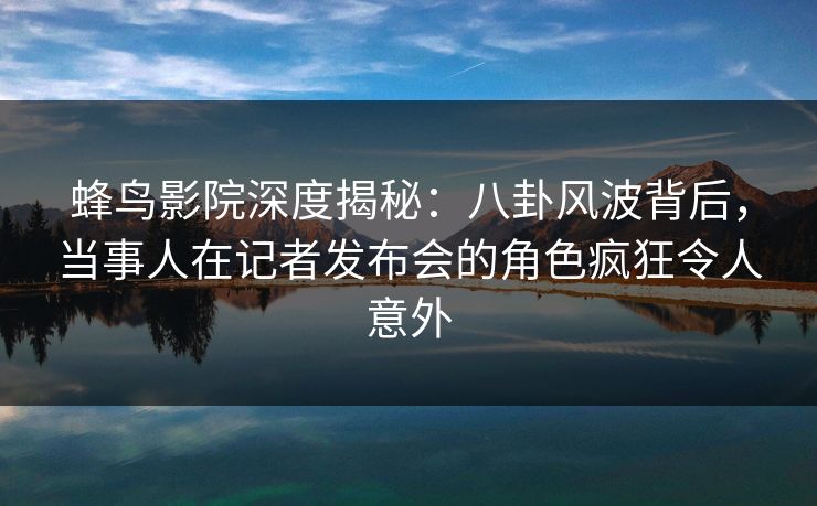 蜂鸟影院深度揭秘：八卦风波背后，当事人在记者发布会的角色疯狂令人意外