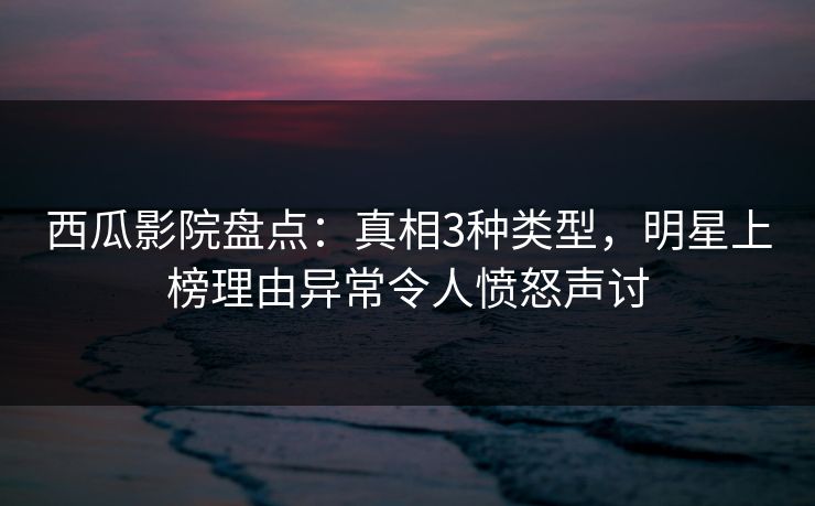 西瓜影院盘点：真相3种类型，明星上榜理由异常令人愤怒声讨