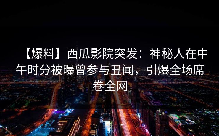 【爆料】西瓜影院突发：神秘人在中午时分被曝曾参与丑闻，引爆全场席卷全网