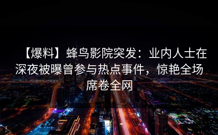 【爆料】蜂鸟影院突发：业内人士在深夜被曝曾参与热点事件，惊艳全场席卷全网