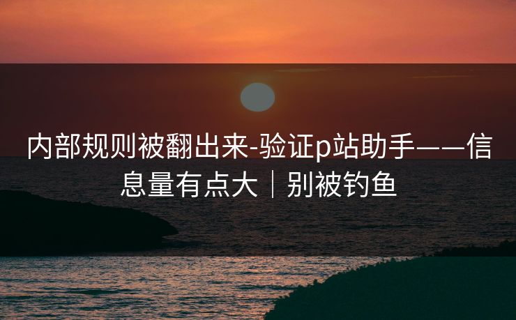 内部规则被翻出来-验证p站助手——信息量有点大|别被钓鱼 内部规则被翻出来-验证p站助手——信息量有点大|别被钓鱼