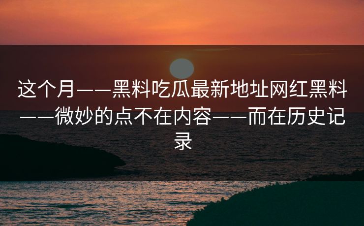 这个月——黑料吃瓜最新地址网红黑料——微妙的点不在内容——而在历史记录
